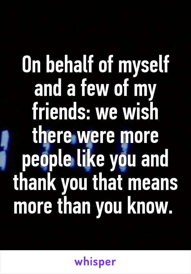 On behalf of myself and a few of my friends: we wish there were more people like you and thank you that means more than you know. 