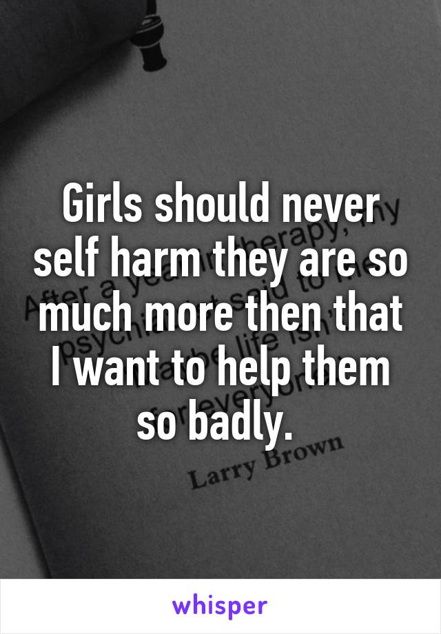 Girls should never self harm they are so much more then that I want to help them so badly. 