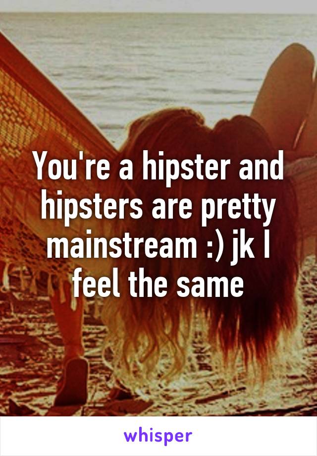 You're a hipster and hipsters are pretty mainstream :) jk I feel the same