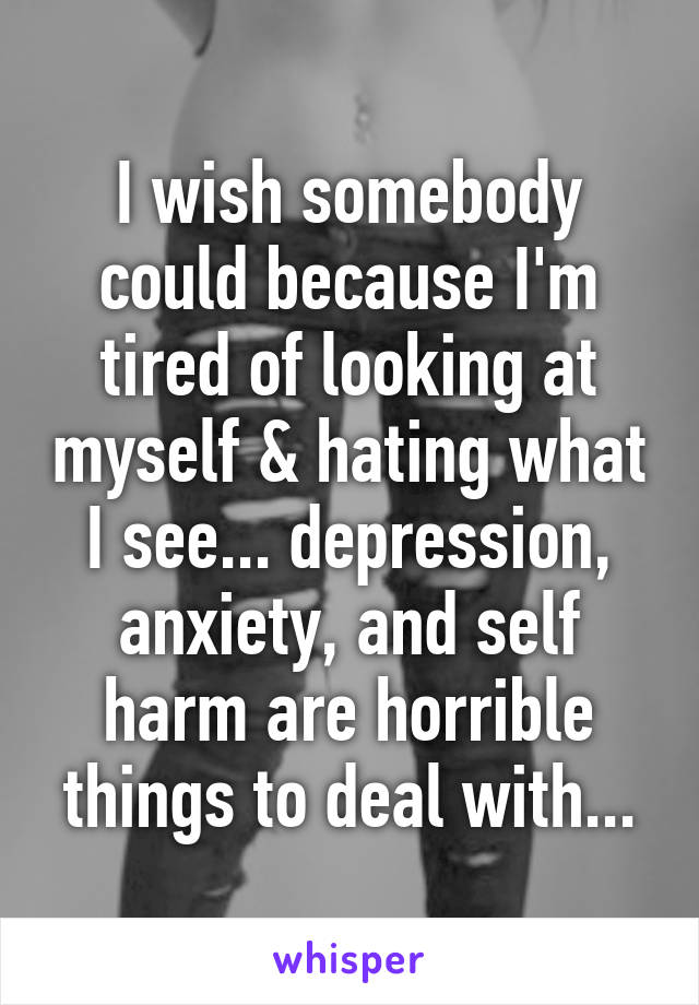 I wish somebody could because I'm tired of looking at myself & hating what I see... depression, anxiety, and self harm are horrible things to deal with...