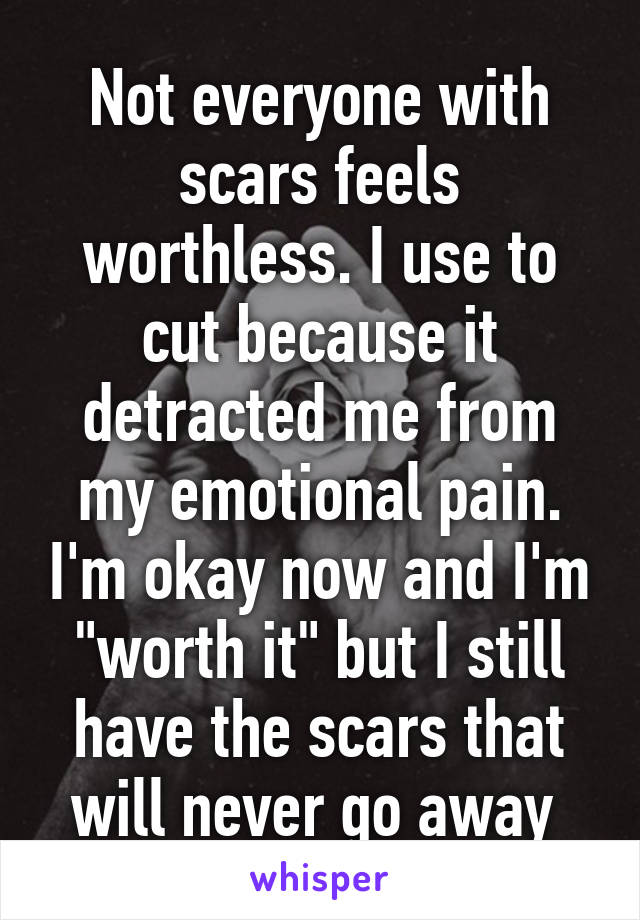 Not everyone with scars feels worthless. I use to cut because it detracted me from my emotional pain. I'm okay now and I'm "worth it" but I still have the scars that will never go away 