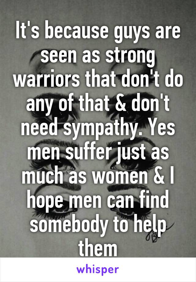 It's because guys are seen as strong warriors that don't do any of that & don't need sympathy. Yes men suffer just as much as women & I hope men can find somebody to help them