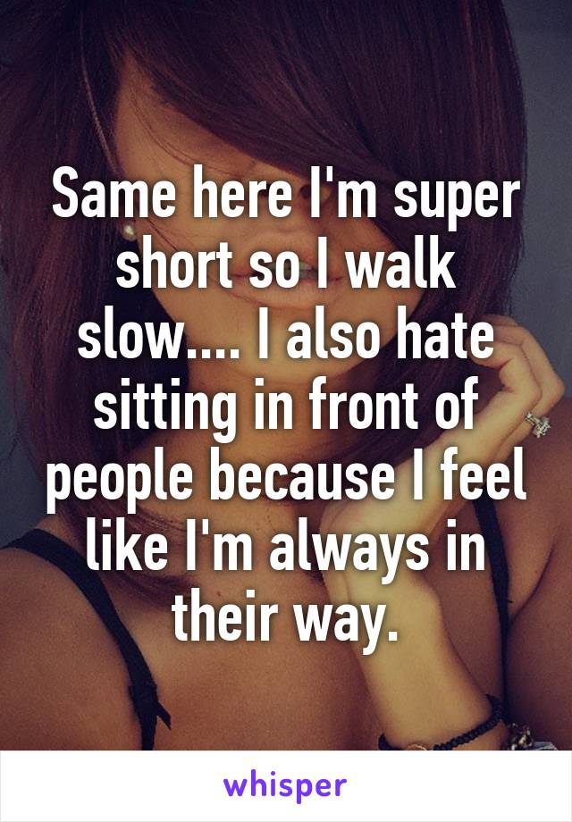 Same here I'm super short so I walk slow.... I also hate sitting in front of people because I feel like I'm always in their way.