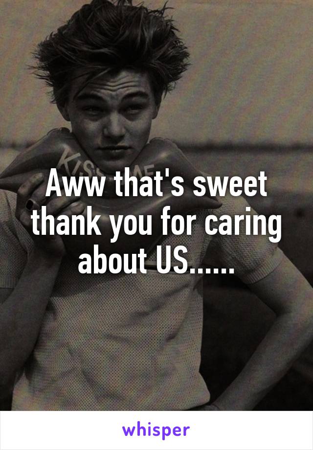 Aww that's sweet thank you for caring about US......