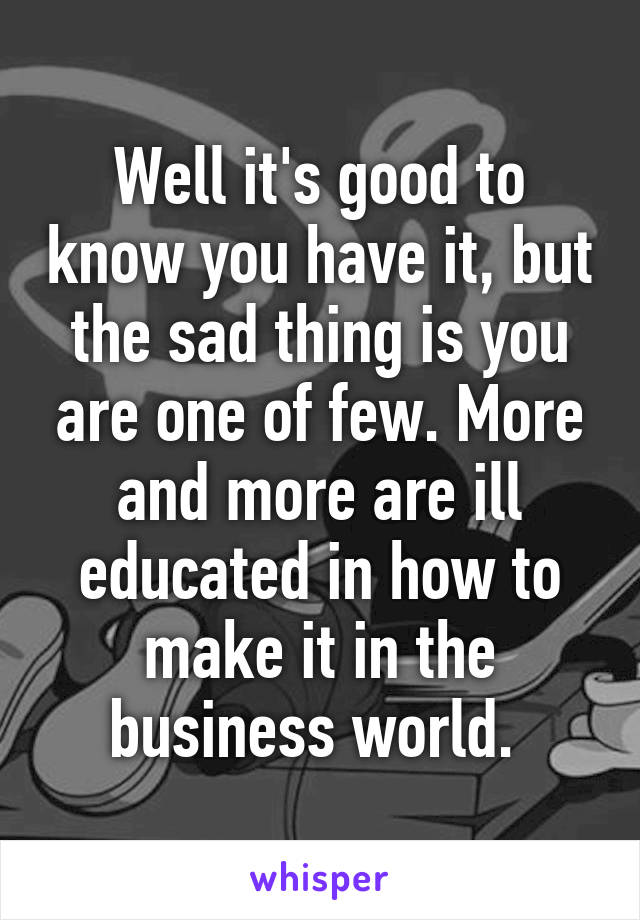 Well it's good to know you have it, but the sad thing is you are one of few. More and more are ill educated in how to make it in the business world. 