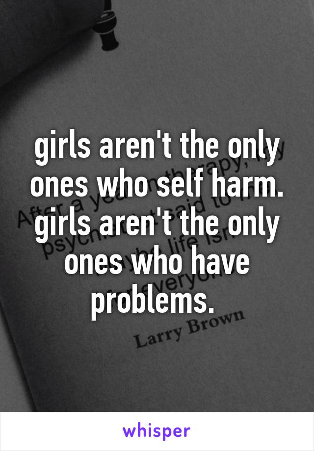 girls aren't the only ones who self harm. girls aren't the only ones who have problems. 