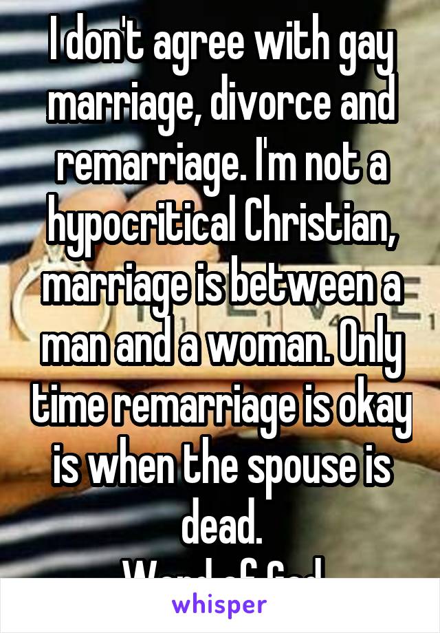 I don't agree with gay marriage, divorce and remarriage. I'm not a hypocritical Christian, marriage is between a man and a woman. Only time remarriage is okay is when the spouse is dead.
Word of God