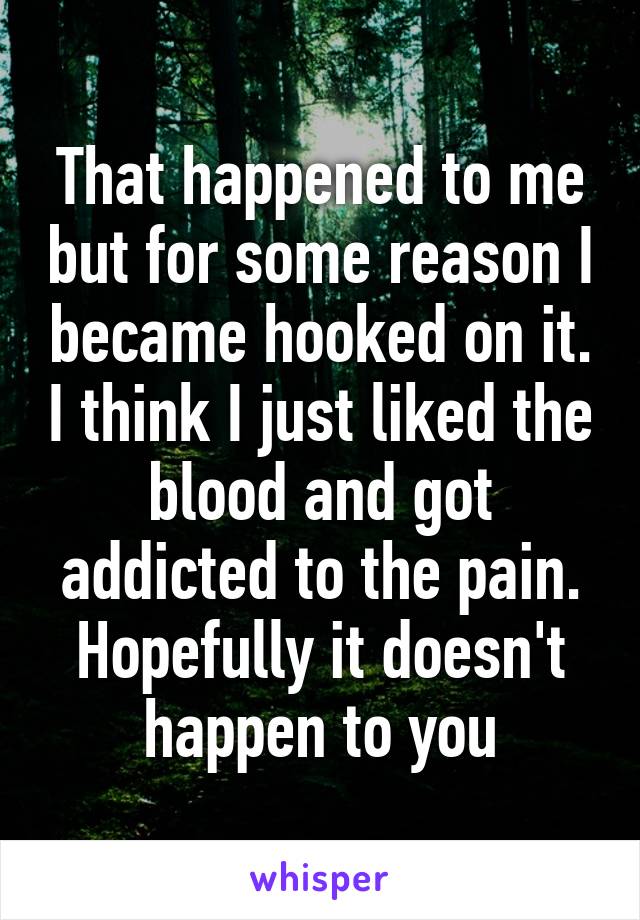 That happened to me but for some reason I became hooked on it. I think I just liked the blood and got addicted to the pain. Hopefully it doesn't happen to you