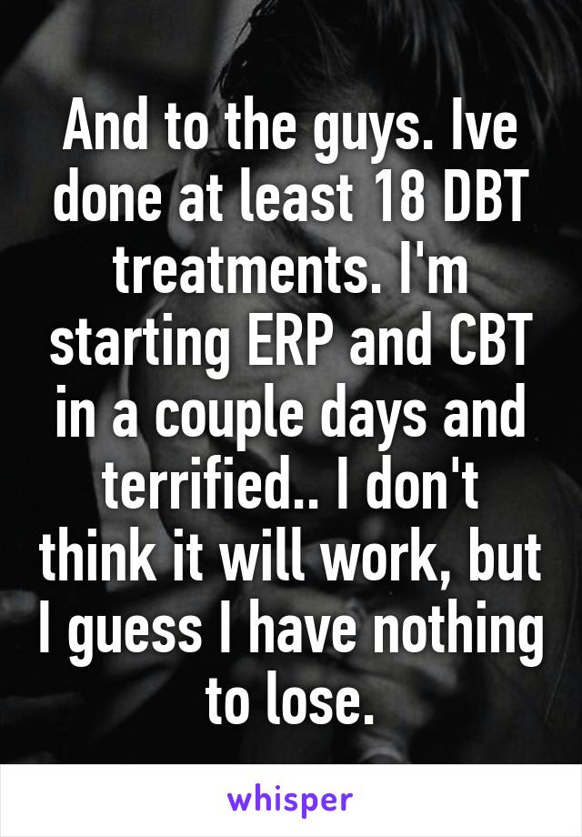 And to the guys. Ive done at least 18 DBT treatments. I'm starting ERP and CBT in a couple days and terrified.. I don't think it will work, but I guess I have nothing to lose.