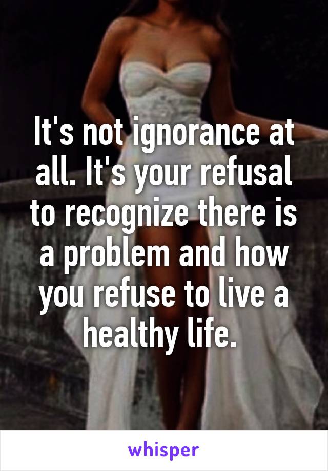 It's not ignorance at all. It's your refusal to recognize there is a problem and how you refuse to live a healthy life. 
