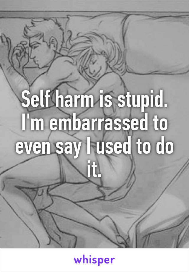 Self harm is stupid.
I'm embarrassed to even say I used to do it.