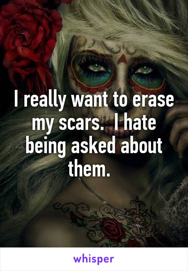 I really want to erase my scars.  I hate being asked about them.  