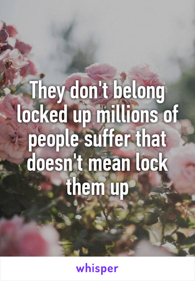 They don't belong locked up millions of people suffer that doesn't mean lock them up