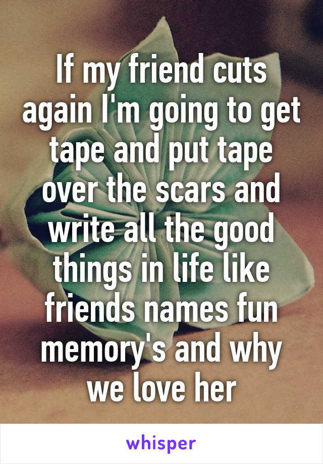 If my friend cuts again I'm going to get tape and put tape over the scars and write all the good things in life like friends names fun memory's and why we love her