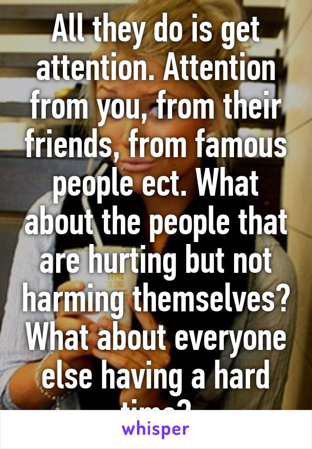 All they do is get attention. Attention from you, from their friends, from famous people ect. What about the people that are hurting but not harming themselves? What about everyone else having a hard time?