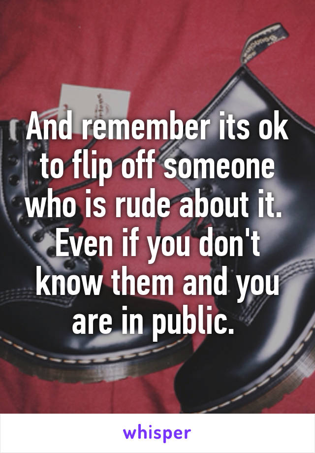 And remember its ok to flip off someone who is rude about it. 
Even if you don't know them and you are in public. 