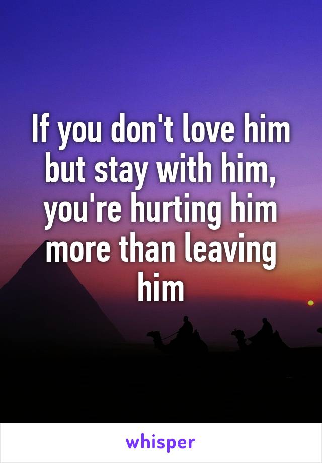 If you don't love him but stay with him, you're hurting him more than leaving him
