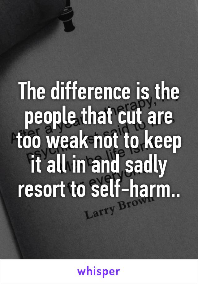 The difference is the people that cut are too weak not to keep it all in and sadly resort to self-harm..