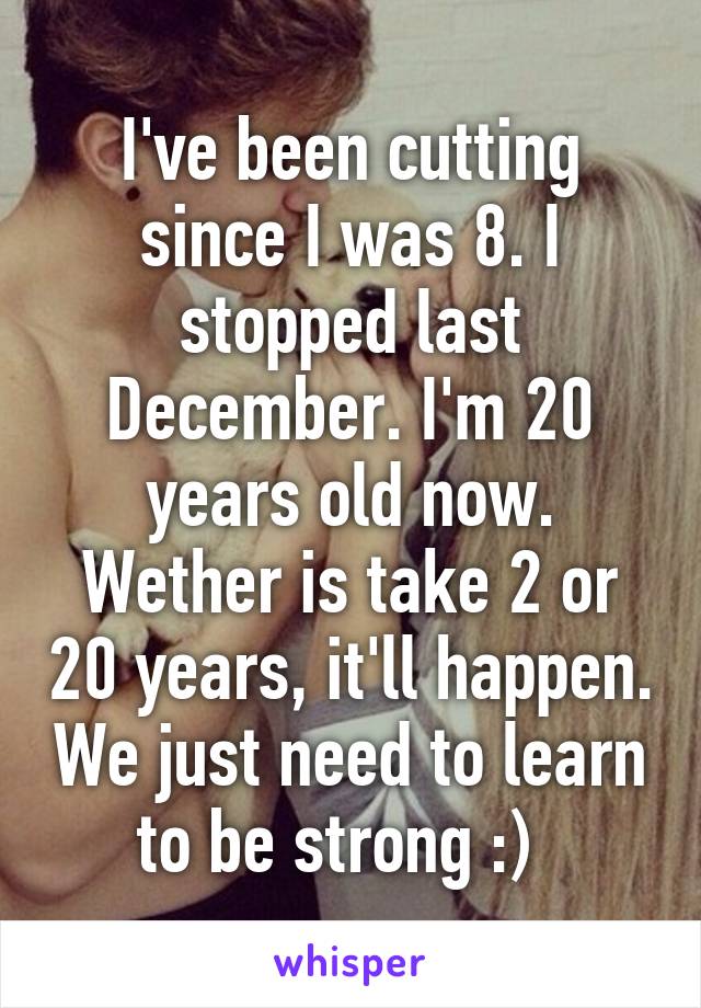 I've been cutting since I was 8. I stopped last December. I'm 20 years old now. Wether is take 2 or 20 years, it'll happen. We just need to learn to be strong :)  