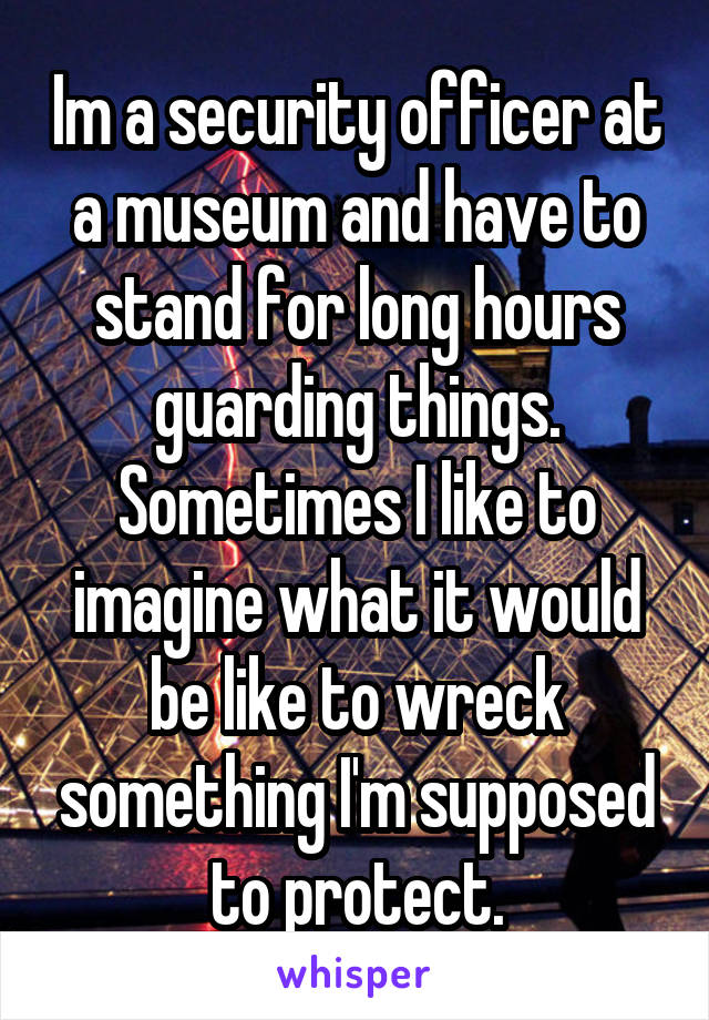 Im a security officer at a museum and have to stand for long hours guarding things. Sometimes I like to imagine what it would be like to wreck something I'm supposed to protect.