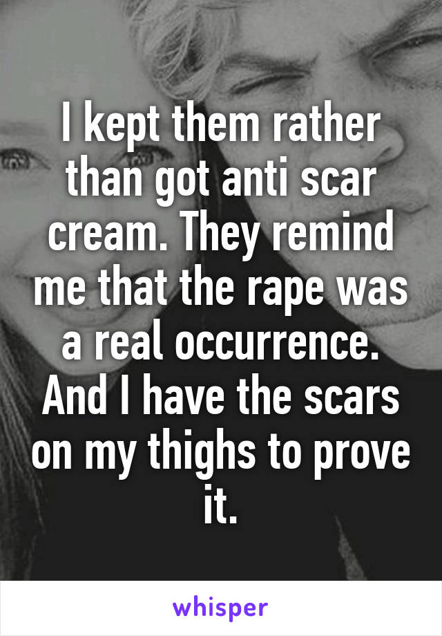 I kept them rather than got anti scar cream. They remind me that the rape was a real occurrence. And I have the scars on my thighs to prove it.