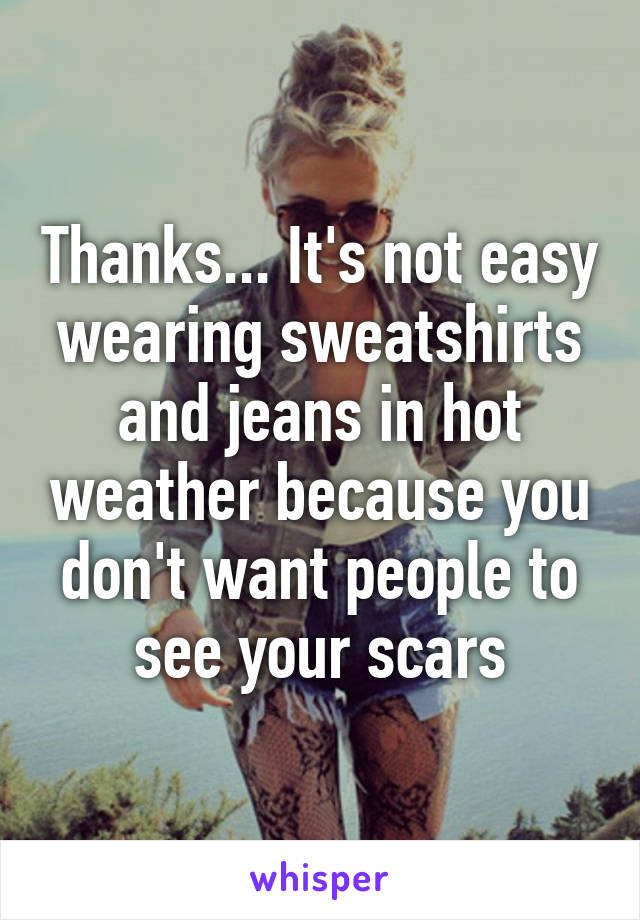 Thanks... It's not easy wearing sweatshirts and jeans in hot weather because you don't want people to see your scars