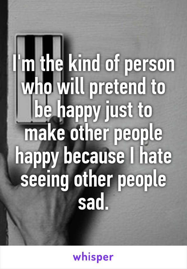 I'm the kind of person who will pretend to be happy just to make other people happy because I hate seeing other people sad.
