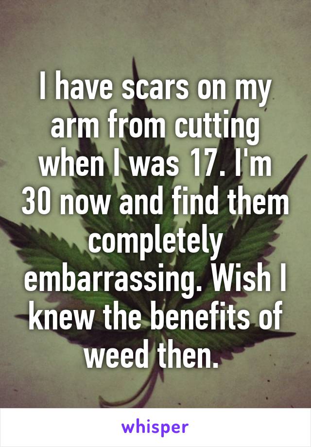 I have scars on my arm from cutting when I was 17. I'm 30 now and find them completely embarrassing. Wish I knew the benefits of weed then. 