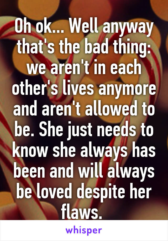 Oh ok... Well anyway that's the bad thing: we aren't in each other's lives anymore and aren't allowed to be. She just needs to know she always has been and will always be loved despite her flaws. 