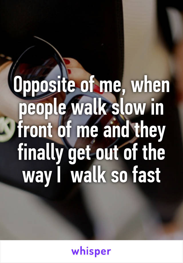 Opposite of me, when people walk slow in front of me and they finally get out of the way I  walk so fast