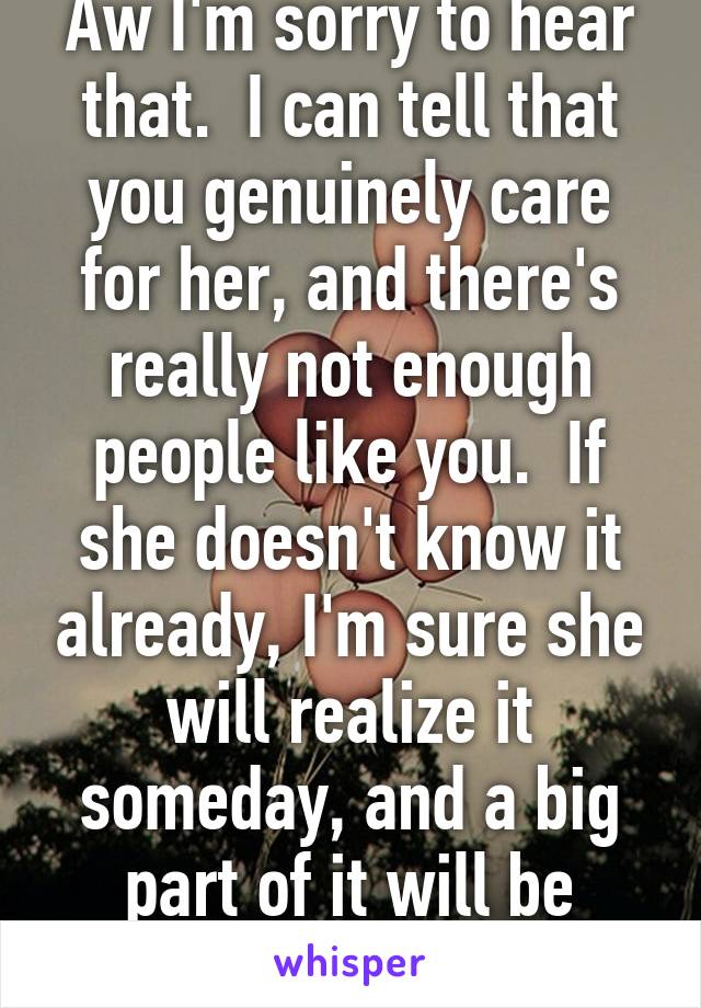 Aw I'm sorry to hear that.  I can tell that you genuinely care for her, and there's really not enough people like you.  If she doesn't know it already, I'm sure she will realize it someday, and a big part of it will be because of you.  :)