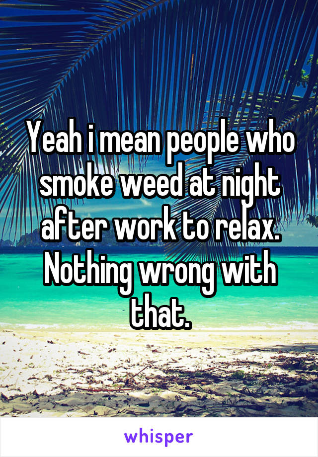 Yeah i mean people who smoke weed at night after work to relax. Nothing wrong with that.