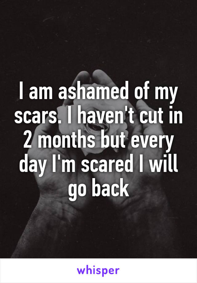 I am ashamed of my scars. I haven't cut in 2 months but every day I'm scared I will go back