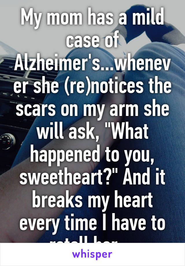 My mom has a mild case of Alzheimer's...whenever she (re)notices the scars on my arm she will ask, "What happened to you, sweetheart?" And it breaks my heart every time I have to retell her... 