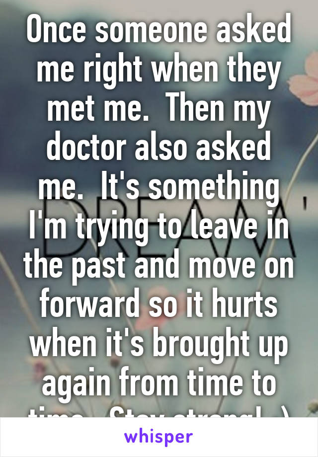 Once someone asked me right when they met me.  Then my doctor also asked me.  It's something I'm trying to leave in the past and move on forward so it hurts when it's brought up again from time to time.  Stay strong! :)