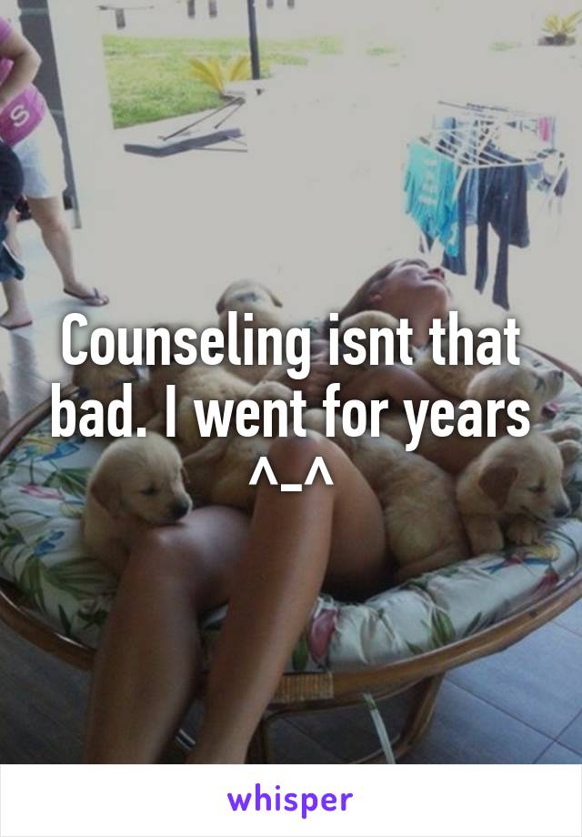 Counseling isnt that bad. I went for years ^-^