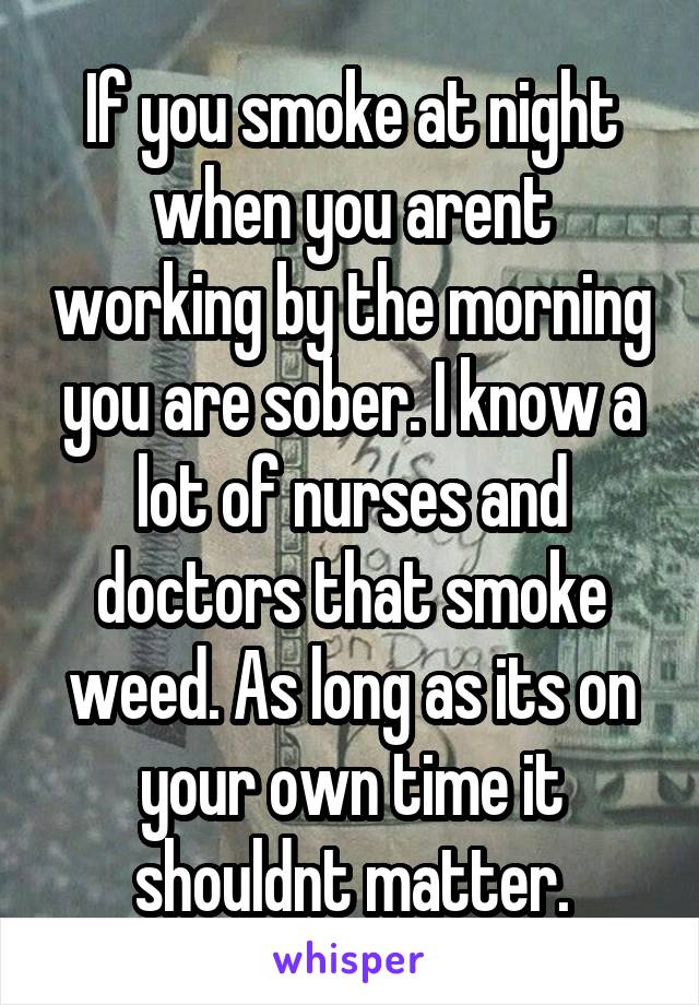 If you smoke at night when you arent working by the morning you are sober. I know a lot of nurses and doctors that smoke weed. As long as its on your own time it shouldnt matter.