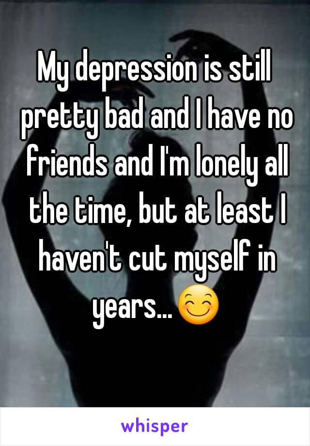 My depression is still pretty bad and I have no friends and I'm lonely all the time, but at least I haven't cut myself in years...😊 
