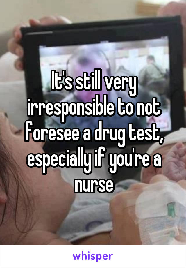 It's still very irresponsible to not foresee a drug test, especially if you're a nurse