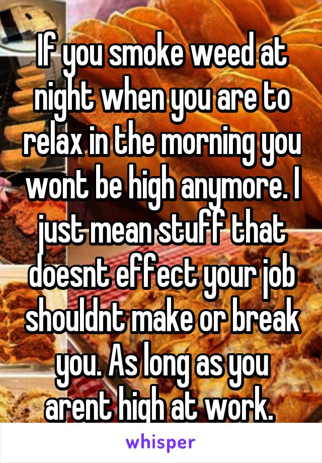 If you smoke weed at night when you are to relax in the morning you wont be high anymore. I just mean stuff that doesnt effect your job shouldnt make or break you. As long as you arent high at work. 