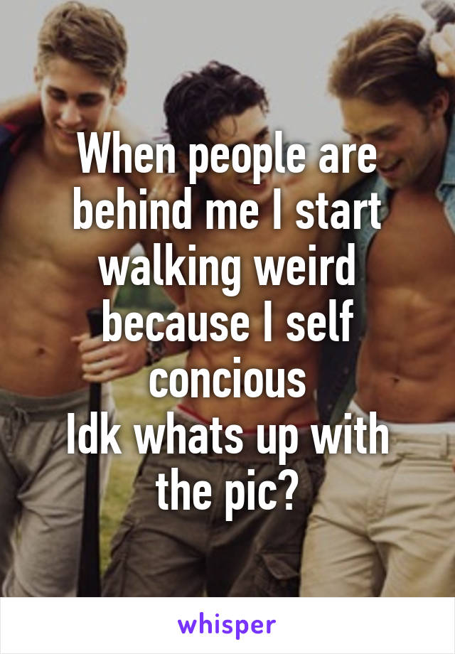 When people are behind me I start walking weird because I self concious
Idk whats up with the pic?