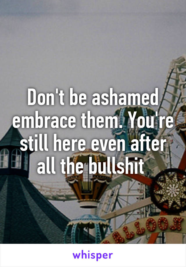 Don't be ashamed embrace them. You're still here even after all the bullshit 