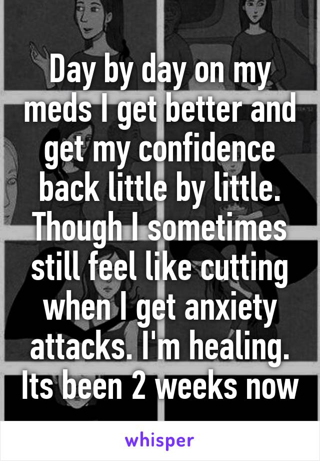 Day by day on my meds I get better and get my confidence back little by little. Though I sometimes still feel like cutting when I get anxiety attacks. I'm healing. Its been 2 weeks now