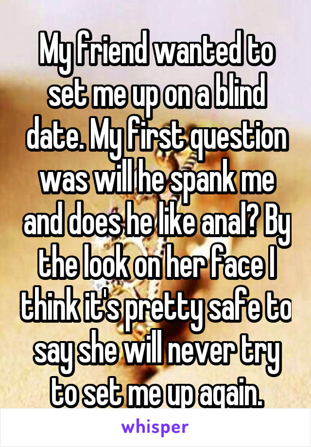 My friend wanted to set me up on a blind date. My first question was will he spank me and does he like anal? By the look on her face I think it's pretty safe to say she will never try to set me up again.