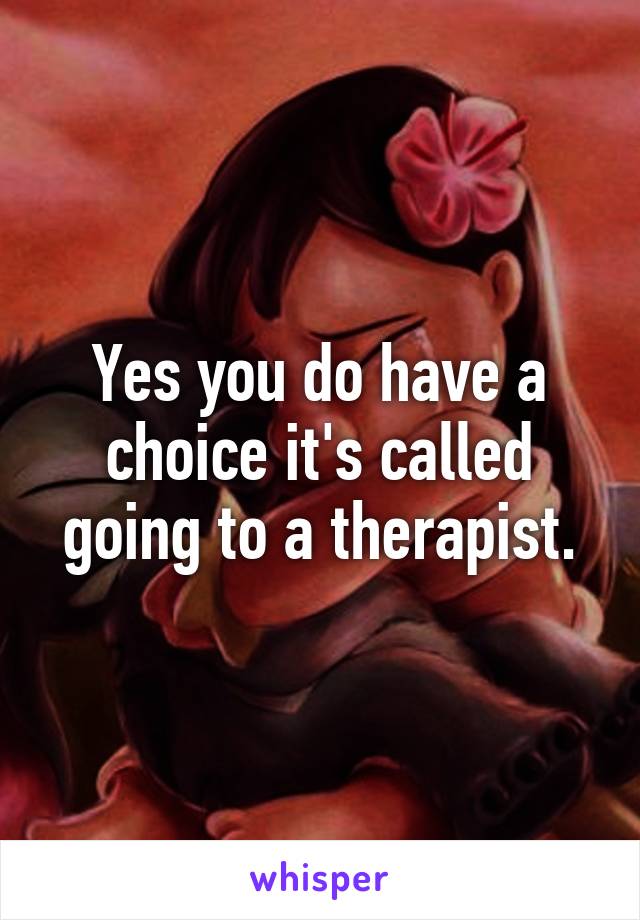 Yes you do have a choice it's called going to a therapist.