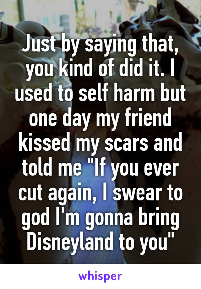 Just by saying that, you kind of did it. I used to self harm but one day my friend kissed my scars and told me "If you ever cut again, I swear to god I'm gonna bring Disneyland to you"