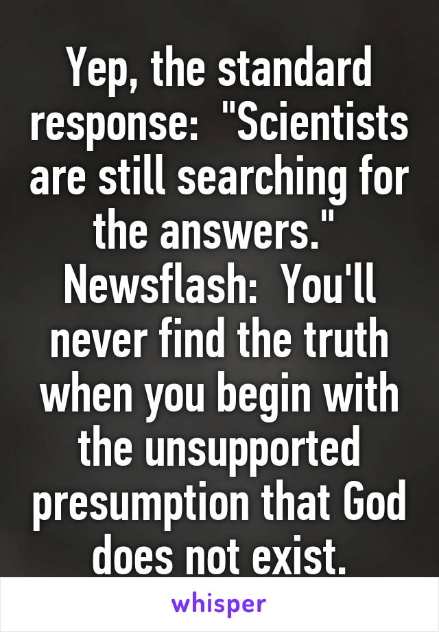 Yep, the standard response:  "Scientists are still searching for the answers."  Newsflash:  You'll never find the truth when you begin with the unsupported presumption that God does not exist.