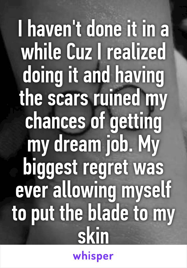 I haven't done it in a while Cuz I realized doing it and having the scars ruined my chances of getting my dream job. My biggest regret was ever allowing myself to put the blade to my skin