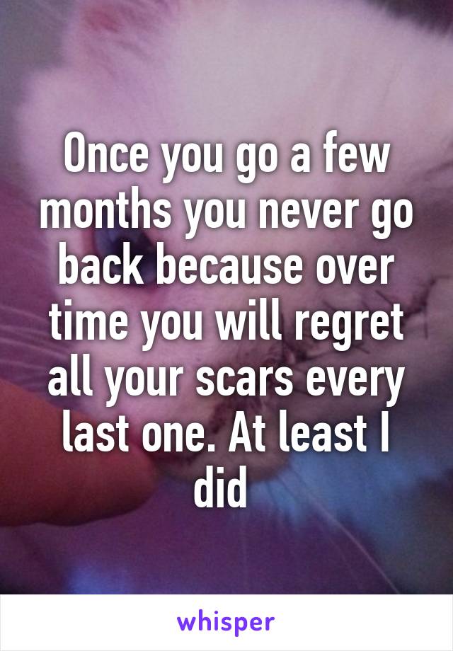 Once you go a few months you never go back because over time you will regret all your scars every last one. At least I did 