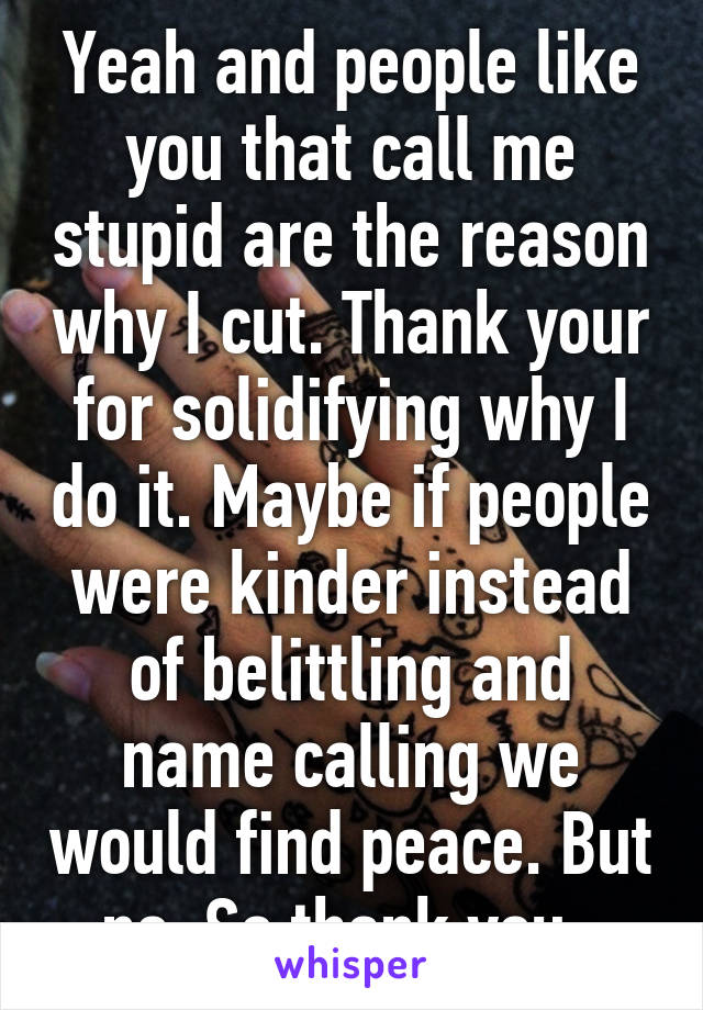 Yeah and people like you that call me stupid are the reason why I cut. Thank your for solidifying why I do it. Maybe if people were kinder instead of belittling and name calling we would find peace. But no. So thank you. 